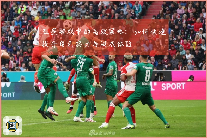 亚星游戏中的高效策略：如何快速提升角色实力与游戏体验